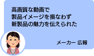 高画質な動画で製品イメージを損なわず新製品の魅力を伝えられた メーカー 広報