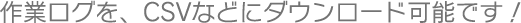 作業ログを、CSVなどにダウンロード可能です!